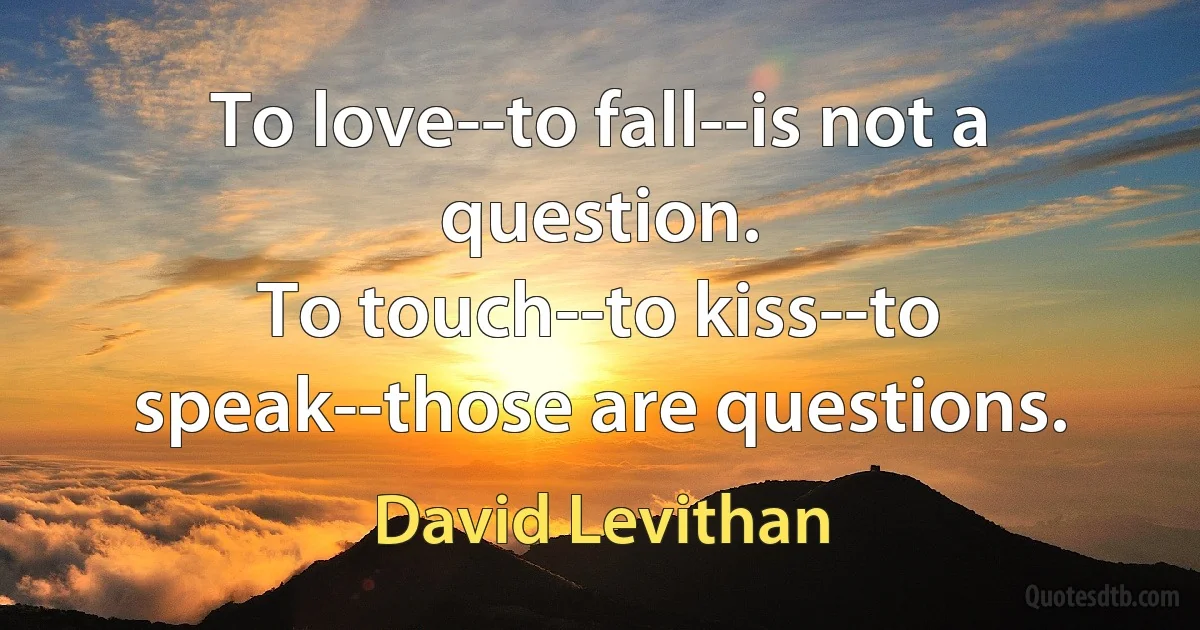 To love--to fall--is not a question.
To touch--to kiss--to speak--those are questions. (David Levithan)