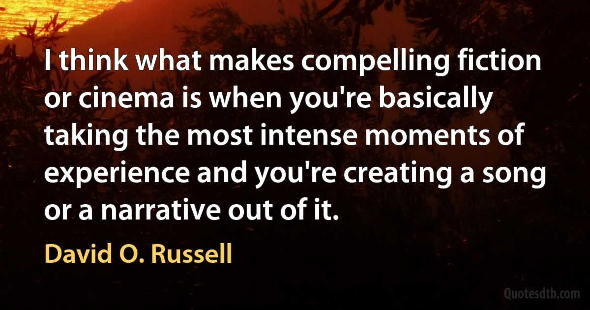 I think what makes compelling fiction or cinema is when you're basically taking the most intense moments of experience and you're creating a song or a narrative out of it. (David O. Russell)