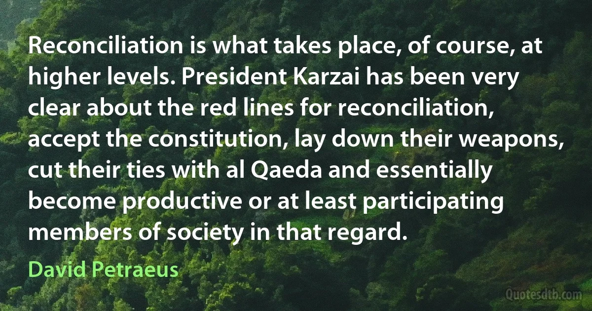 Reconciliation is what takes place, of course, at higher levels. President Karzai has been very clear about the red lines for reconciliation, accept the constitution, lay down their weapons, cut their ties with al Qaeda and essentially become productive or at least participating members of society in that regard. (David Petraeus)