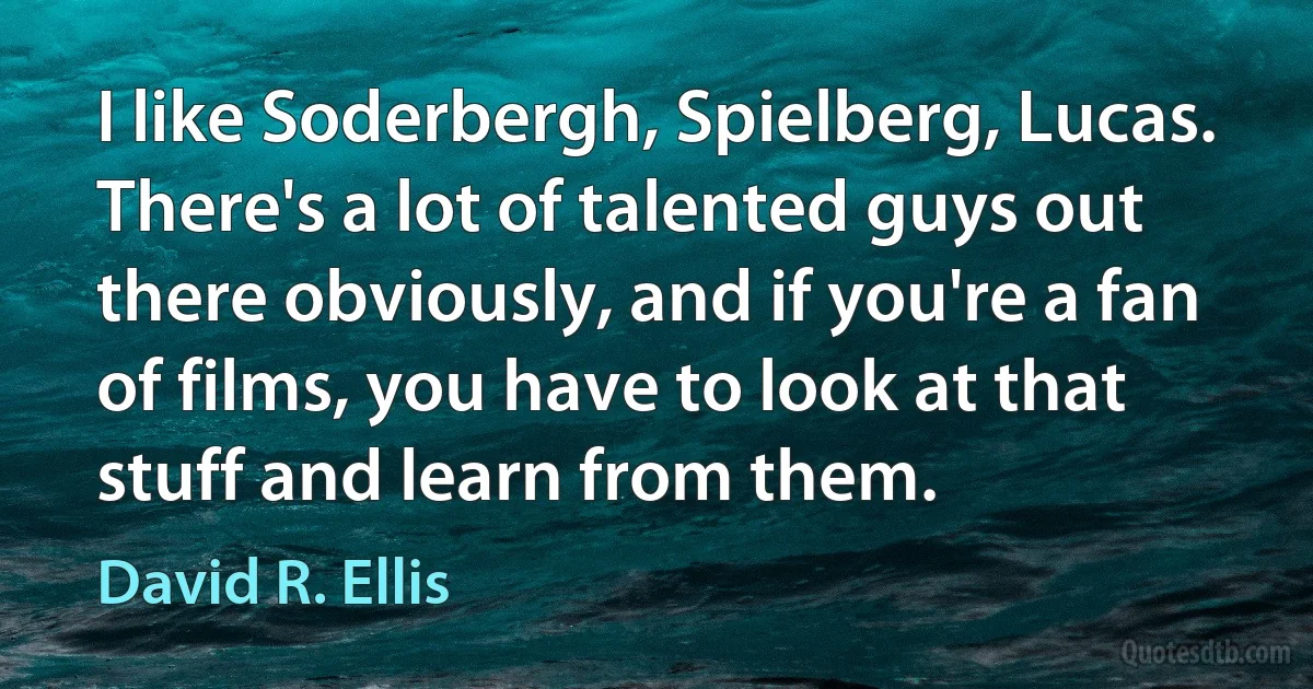 I like Soderbergh, Spielberg, Lucas. There's a lot of talented guys out there obviously, and if you're a fan of films, you have to look at that stuff and learn from them. (David R. Ellis)