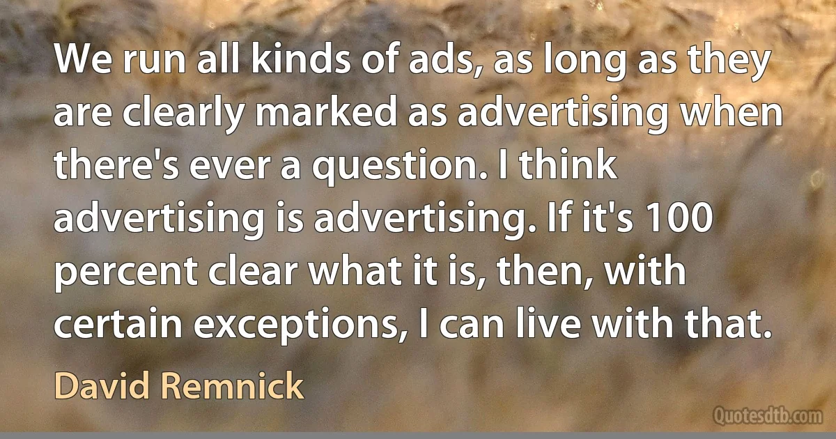 We run all kinds of ads, as long as they are clearly marked as advertising when there's ever a question. I think advertising is advertising. If it's 100 percent clear what it is, then, with certain exceptions, I can live with that. (David Remnick)