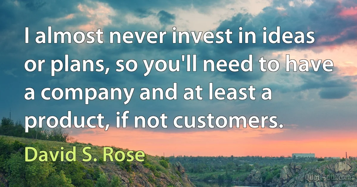 I almost never invest in ideas or plans, so you'll need to have a company and at least a product, if not customers. (David S. Rose)