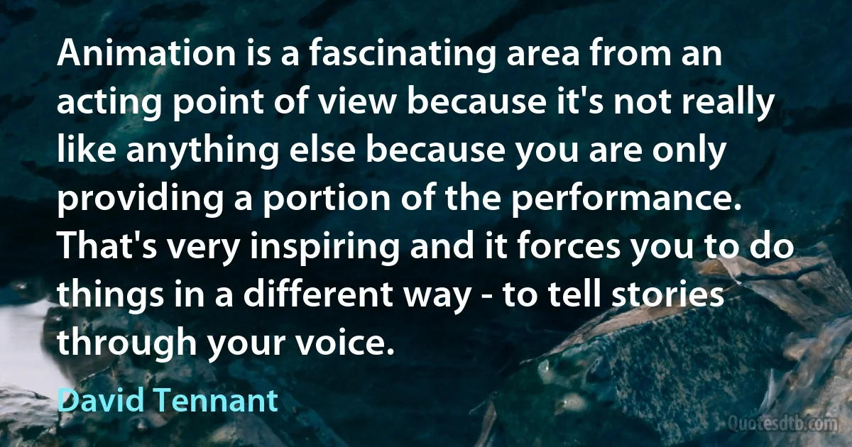 Animation is a fascinating area from an acting point of view because it's not really like anything else because you are only providing a portion of the performance. That's very inspiring and it forces you to do things in a different way - to tell stories through your voice. (David Tennant)