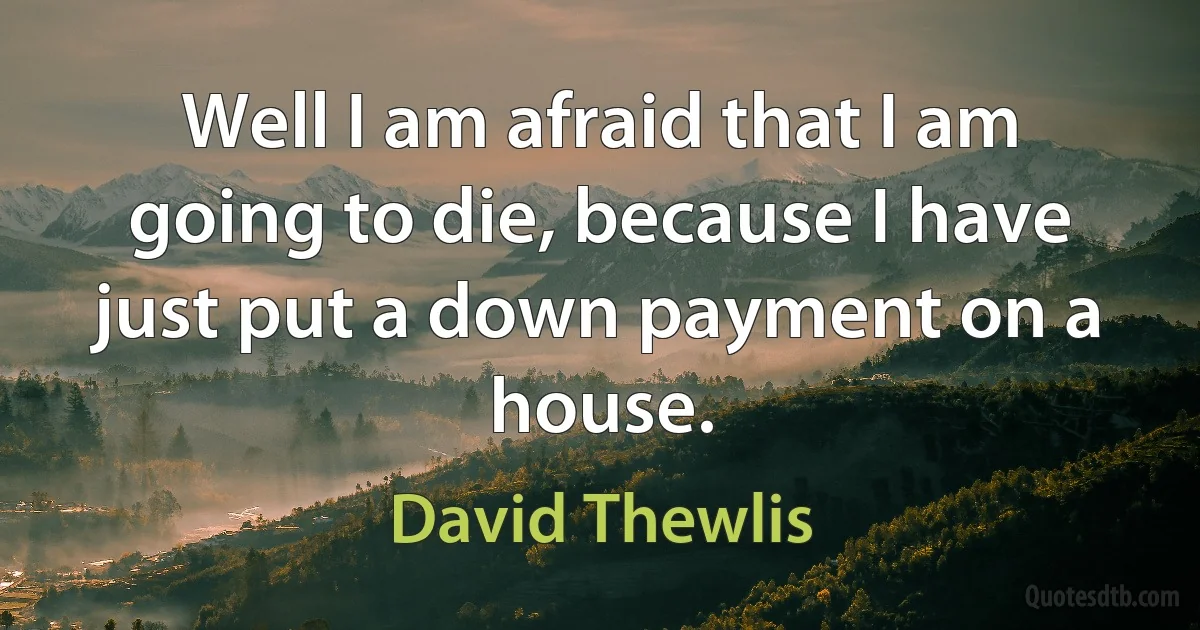 Well I am afraid that I am going to die, because I have just put a down payment on a house. (David Thewlis)