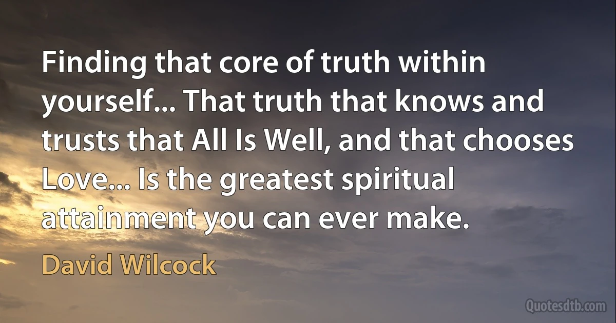 Finding that core of truth within yourself... That truth that knows and trusts that All Is Well, and that chooses Love... Is the greatest spiritual attainment you can ever make. (David Wilcock)