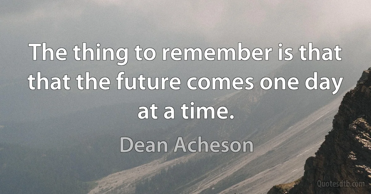 The thing to remember is that that the future comes one day at a time. (Dean Acheson)