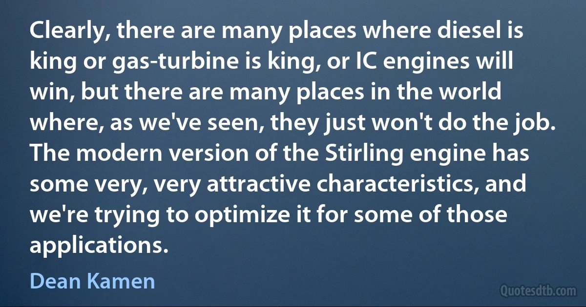 Clearly, there are many places where diesel is king or gas-turbine is king, or IC engines will win, but there are many places in the world where, as we've seen, they just won't do the job. The modern version of the Stirling engine has some very, very attractive characteristics, and we're trying to optimize it for some of those applications. (Dean Kamen)