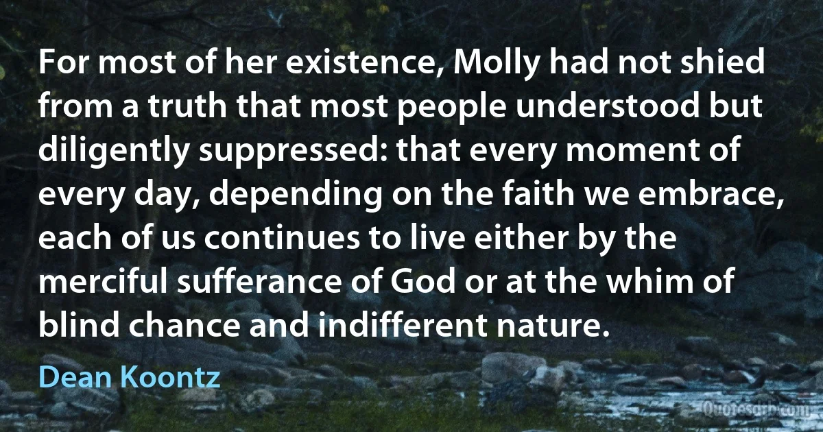 For most of her existence, Molly had not shied from a truth that most people understood but diligently suppressed: that every moment of every day, depending on the faith we embrace, each of us continues to live either by the merciful sufferance of God or at the whim of blind chance and indifferent nature. (Dean Koontz)