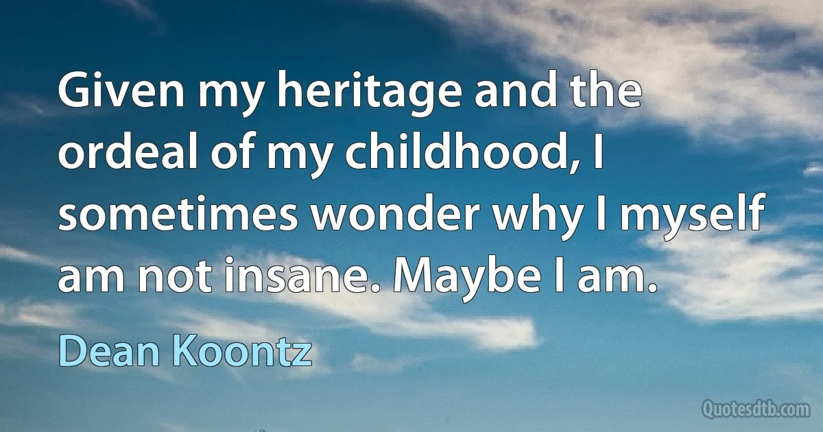 Given my heritage and the ordeal of my childhood, I sometimes wonder why I myself am not insane. Maybe I am. (Dean Koontz)