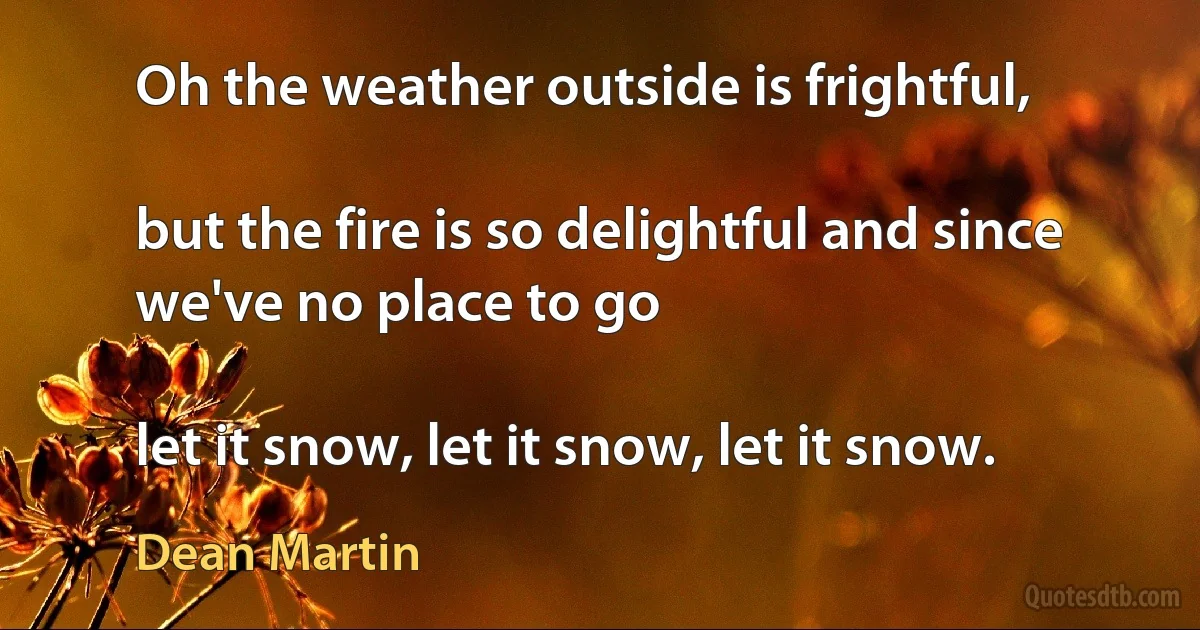 Oh the weather outside is frightful,

but the fire is so delightful and since we've no place to go

let it snow, let it snow, let it snow. (Dean Martin)