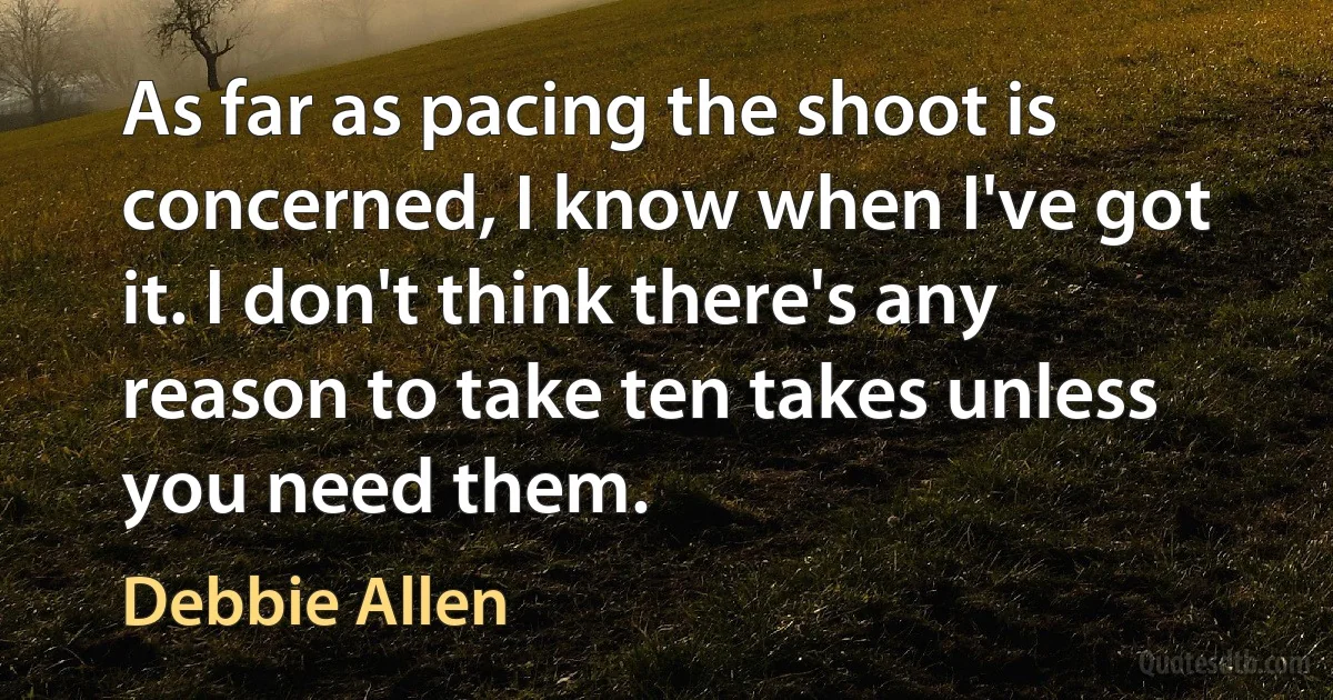 As far as pacing the shoot is concerned, I know when I've got it. I don't think there's any reason to take ten takes unless you need them. (Debbie Allen)