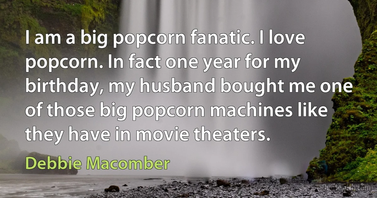 I am a big popcorn fanatic. I love popcorn. In fact one year for my birthday, my husband bought me one of those big popcorn machines like they have in movie theaters. (Debbie Macomber)