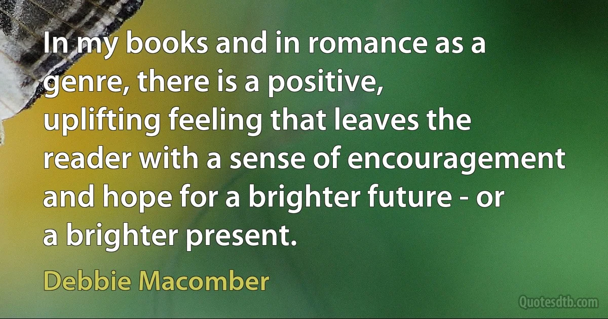 In my books and in romance as a genre, there is a positive, uplifting feeling that leaves the reader with a sense of encouragement and hope for a brighter future - or a brighter present. (Debbie Macomber)