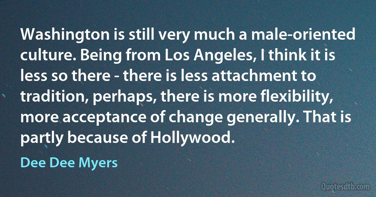 Washington is still very much a male-oriented culture. Being from Los Angeles, I think it is less so there - there is less attachment to tradition, perhaps, there is more flexibility, more acceptance of change generally. That is partly because of Hollywood. (Dee Dee Myers)