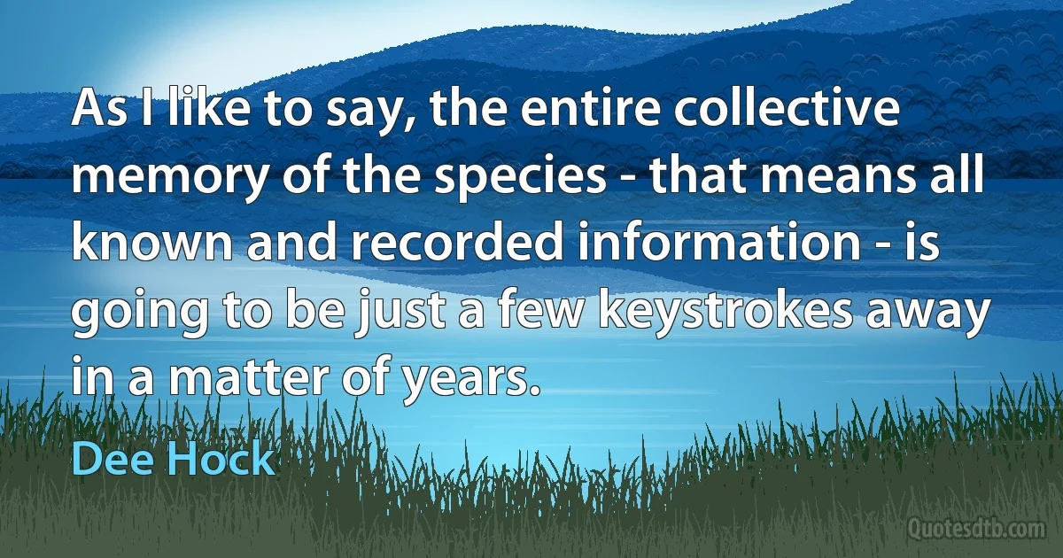 As I like to say, the entire collective memory of the species - that means all known and recorded information - is going to be just a few keystrokes away in a matter of years. (Dee Hock)