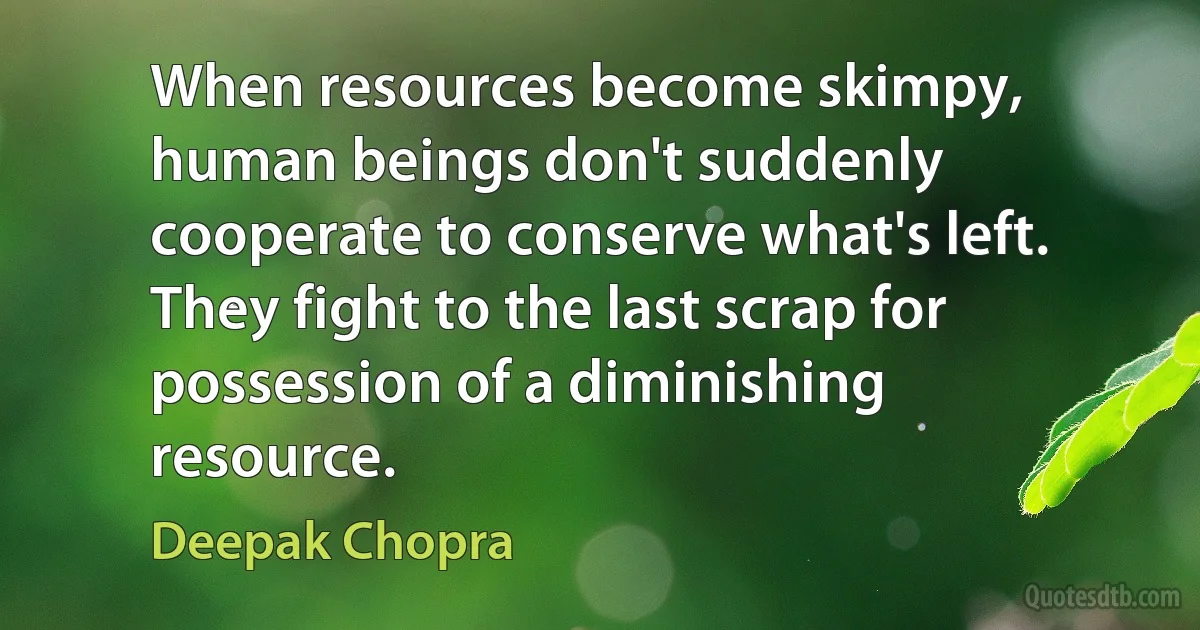 When resources become skimpy, human beings don't suddenly cooperate to conserve what's left. They fight to the last scrap for possession of a diminishing resource. (Deepak Chopra)