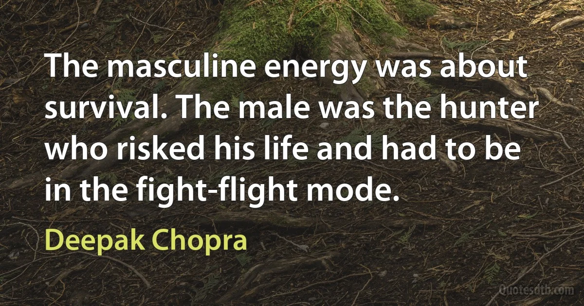 The masculine energy was about survival. The male was the hunter who risked his life and had to be in the fight-flight mode. (Deepak Chopra)