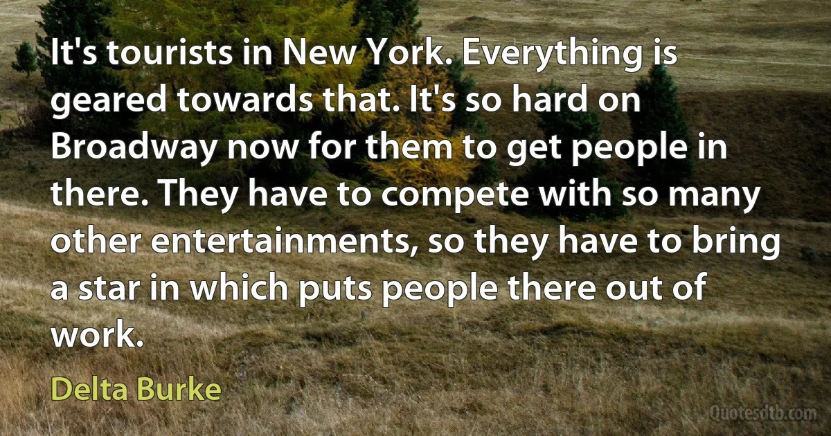 It's tourists in New York. Everything is geared towards that. It's so hard on Broadway now for them to get people in there. They have to compete with so many other entertainments, so they have to bring a star in which puts people there out of work. (Delta Burke)