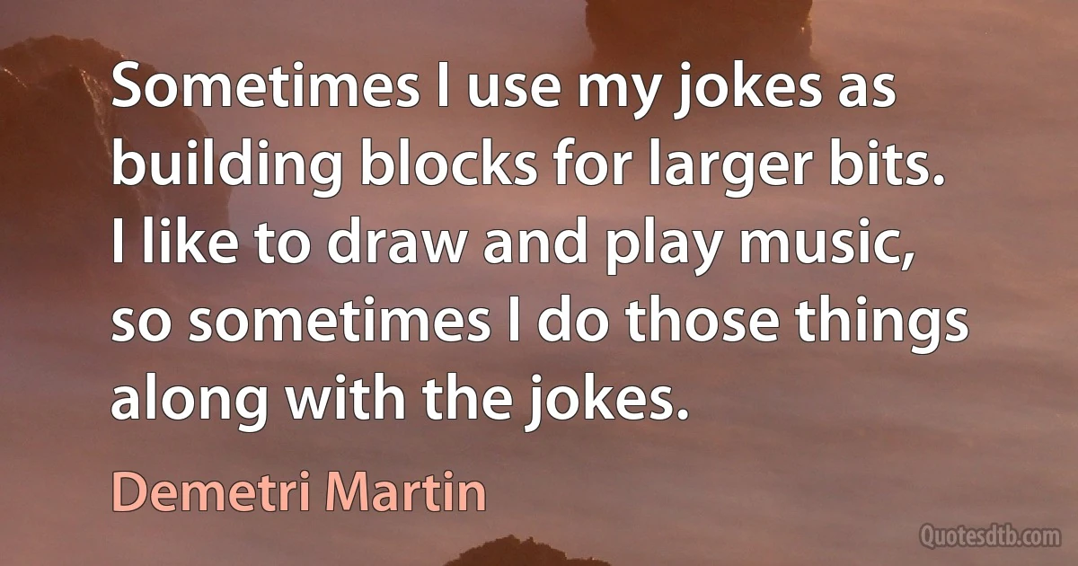 Sometimes I use my jokes as building blocks for larger bits. I like to draw and play music, so sometimes I do those things along with the jokes. (Demetri Martin)