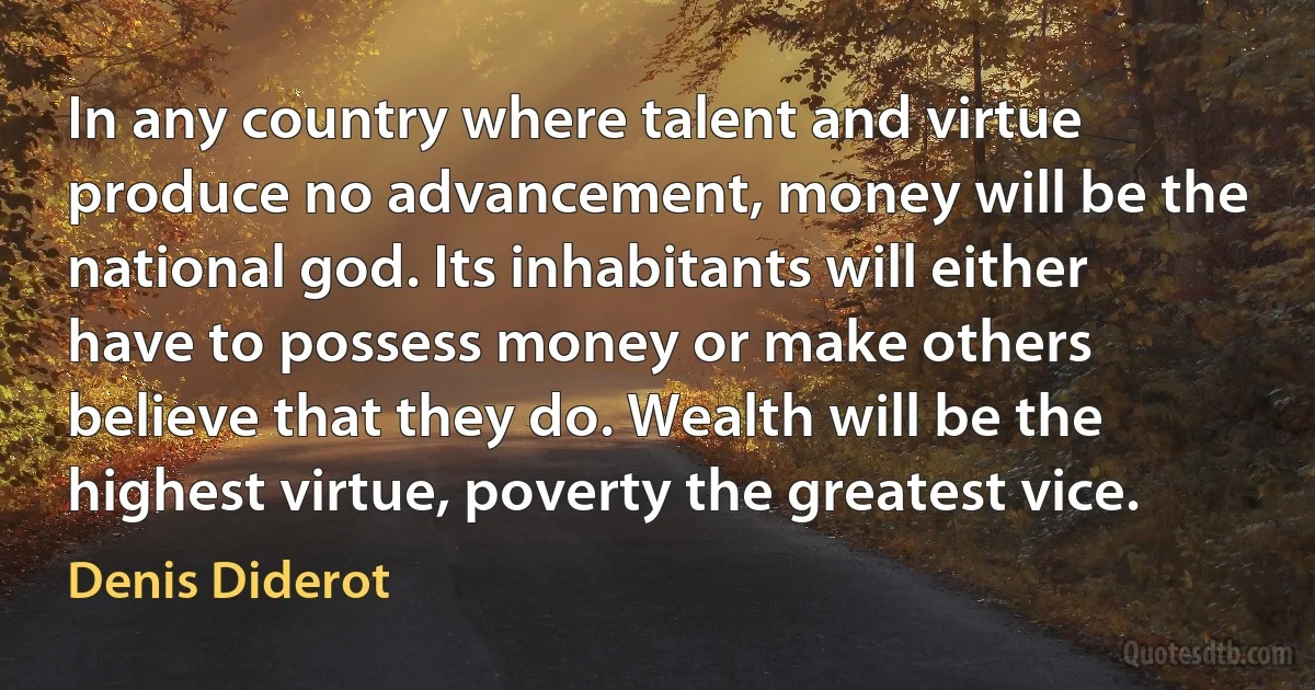 In any country where talent and virtue produce no advancement, money will be the national god. Its inhabitants will either have to possess money or make others believe that they do. Wealth will be the highest virtue, poverty the greatest vice. (Denis Diderot)