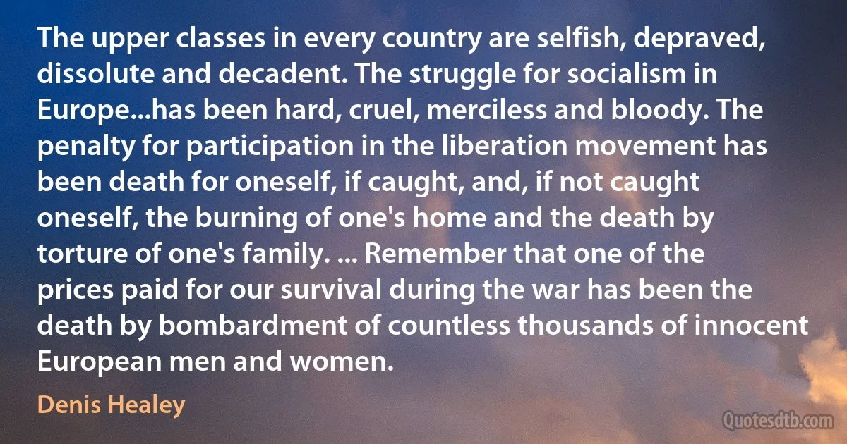 The upper classes in every country are selfish, depraved, dissolute and decadent. The struggle for socialism in Europe...has been hard, cruel, merciless and bloody. The penalty for participation in the liberation movement has been death for oneself, if caught, and, if not caught oneself, the burning of one's home and the death by torture of one's family. ... Remember that one of the prices paid for our survival during the war has been the death by bombardment of countless thousands of innocent European men and women. (Denis Healey)