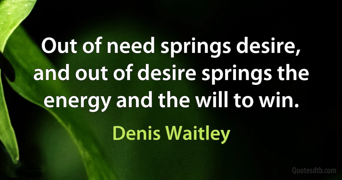 Out of need springs desire, and out of desire springs the energy and the will to win. (Denis Waitley)