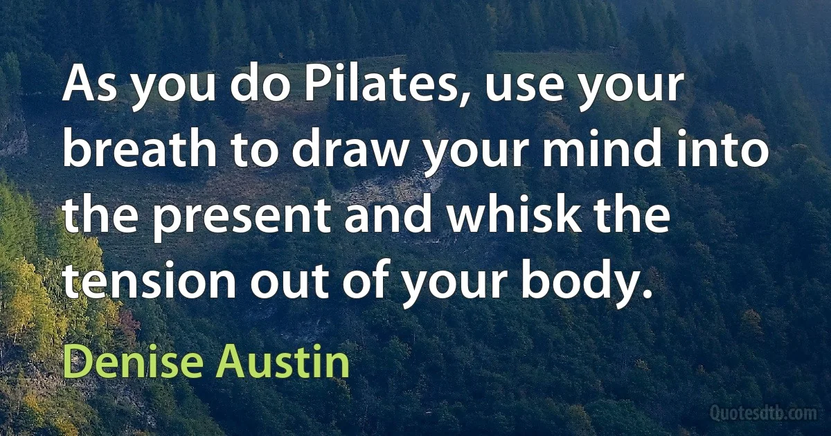 As you do Pilates, use your breath to draw your mind into the present and whisk the tension out of your body. (Denise Austin)