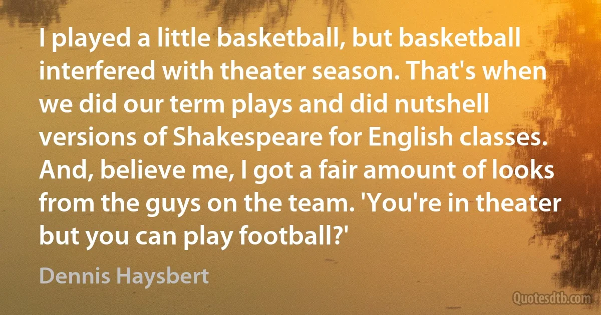 I played a little basketball, but basketball interfered with theater season. That's when we did our term plays and did nutshell versions of Shakespeare for English classes. And, believe me, I got a fair amount of looks from the guys on the team. 'You're in theater but you can play football?' (Dennis Haysbert)