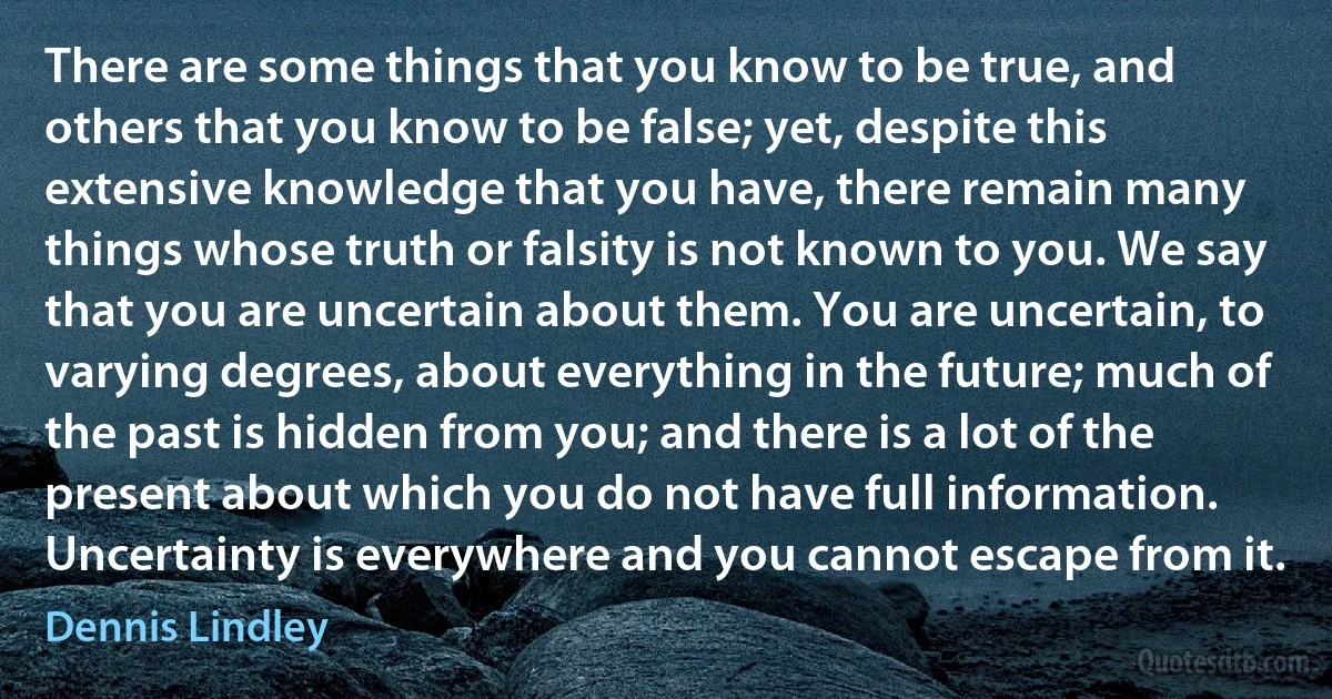 There are some things that you know to be true, and others that you know to be false; yet, despite this extensive knowledge that you have, there remain many things whose truth or falsity is not known to you. We say that you are uncertain about them. You are uncertain, to varying degrees, about everything in the future; much of the past is hidden from you; and there is a lot of the present about which you do not have full information. Uncertainty is everywhere and you cannot escape from it. (Dennis Lindley)