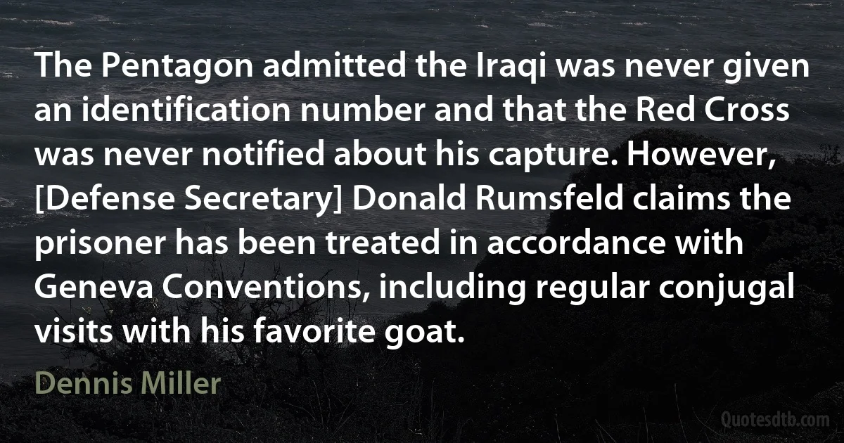 The Pentagon admitted the Iraqi was never given an identification number and that the Red Cross was never notified about his capture. However, [Defense Secretary] Donald Rumsfeld claims the prisoner has been treated in accordance with Geneva Conventions, including regular conjugal visits with his favorite goat. (Dennis Miller)