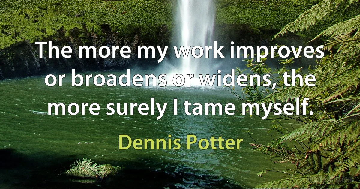 The more my work improves or broadens or widens, the more surely I tame myself. (Dennis Potter)