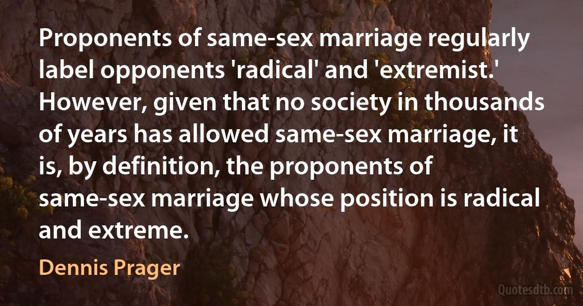 Proponents of same-sex marriage regularly label opponents 'radical' and 'extremist.' However, given that no society in thousands of years has allowed same-sex marriage, it is, by definition, the proponents of same-sex marriage whose position is radical and extreme. (Dennis Prager)