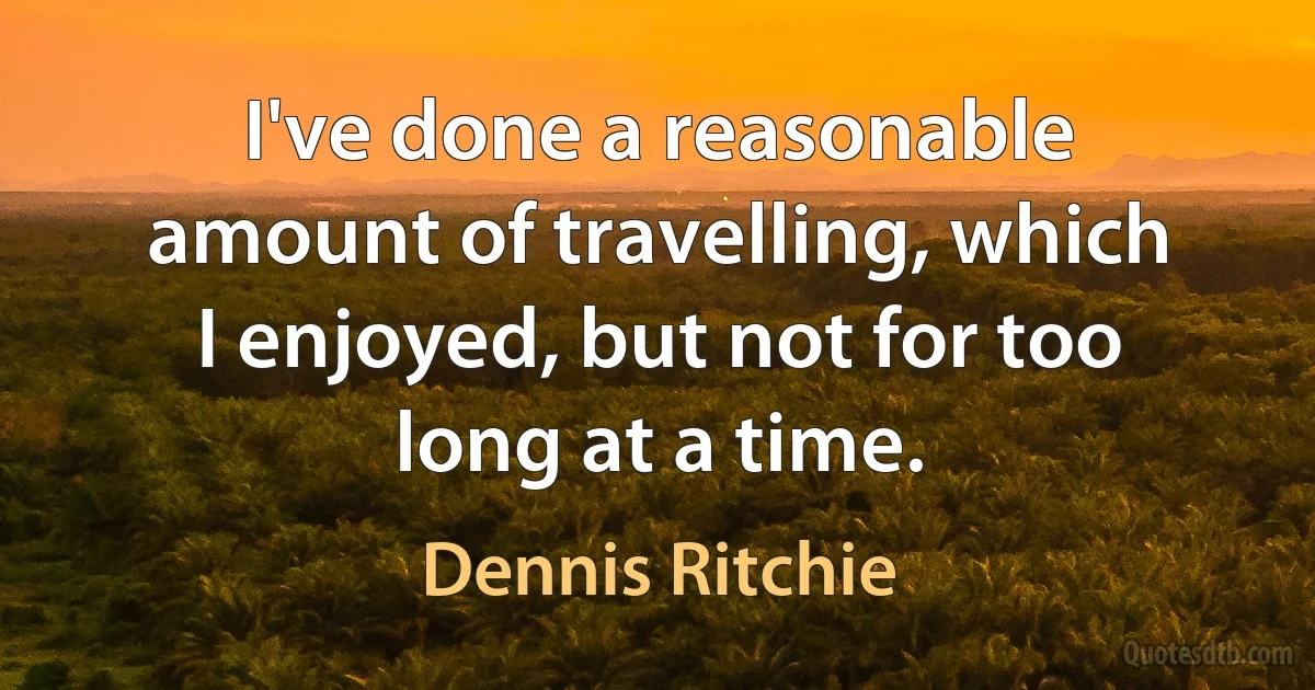 I've done a reasonable amount of travelling, which I enjoyed, but not for too long at a time. (Dennis Ritchie)