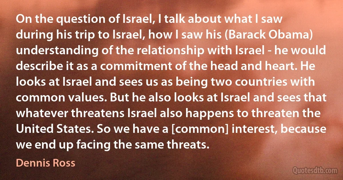 On the question of Israel, I talk about what I saw during his trip to Israel, how I saw his (Barack Obama) understanding of the relationship with Israel - he would describe it as a commitment of the head and heart. He looks at Israel and sees us as being two countries with common values. But he also looks at Israel and sees that whatever threatens Israel also happens to threaten the United States. So we have a [common] interest, because we end up facing the same threats. (Dennis Ross)