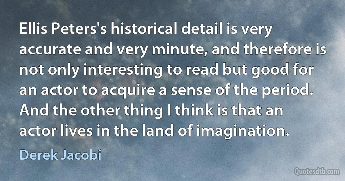 Ellis Peters's historical detail is very accurate and very minute, and therefore is not only interesting to read but good for an actor to acquire a sense of the period. And the other thing I think is that an actor lives in the land of imagination. (Derek Jacobi)