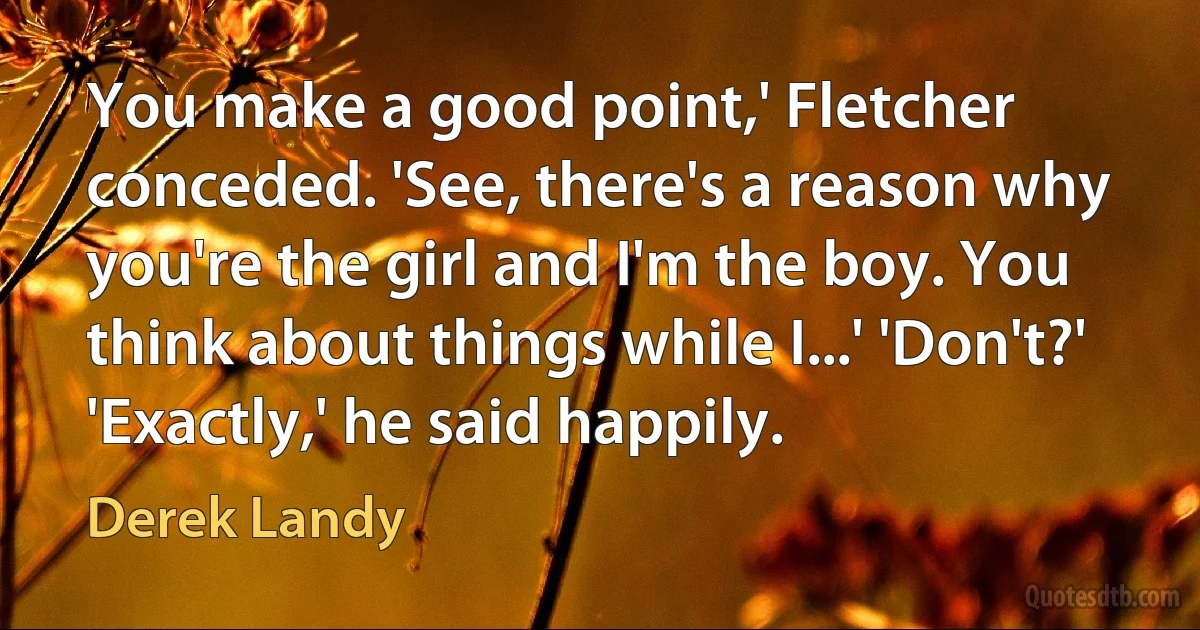 You make a good point,' Fletcher conceded. 'See, there's a reason why you're the girl and I'm the boy. You think about things while I...' 'Don't?' 'Exactly,' he said happily. (Derek Landy)