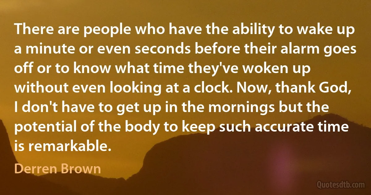 There are people who have the ability to wake up a minute or even seconds before their alarm goes off or to know what time they've woken up without even looking at a clock. Now, thank God, I don't have to get up in the mornings but the potential of the body to keep such accurate time is remarkable. (Derren Brown)