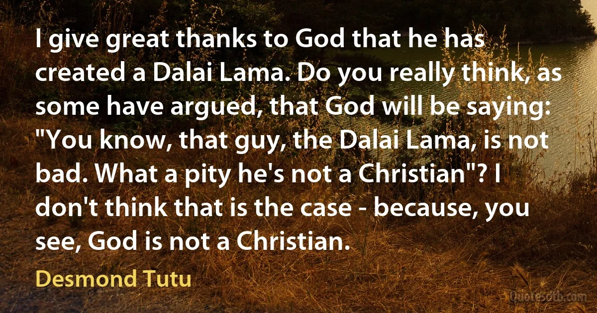 I give great thanks to God that he has created a Dalai Lama. Do you really think, as some have argued, that God will be saying: "You know, that guy, the Dalai Lama, is not bad. What a pity he's not a Christian"? I don't think that is the case - because, you see, God is not a Christian. (Desmond Tutu)