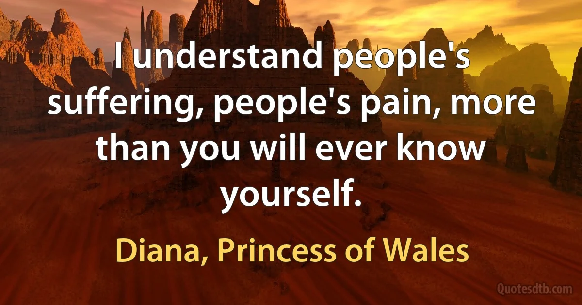 I understand people's suffering, people's pain, more than you will ever know yourself. (Diana, Princess of Wales)