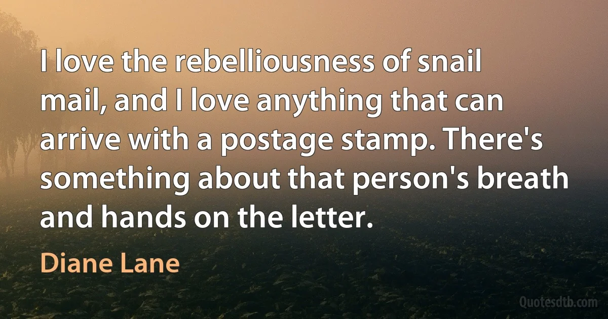 I love the rebelliousness of snail mail, and I love anything that can arrive with a postage stamp. There's something about that person's breath and hands on the letter. (Diane Lane)