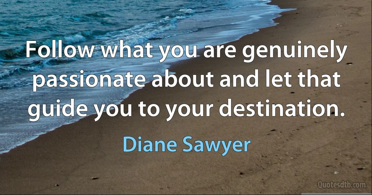 Follow what you are genuinely passionate about and let that guide you to your destination. (Diane Sawyer)