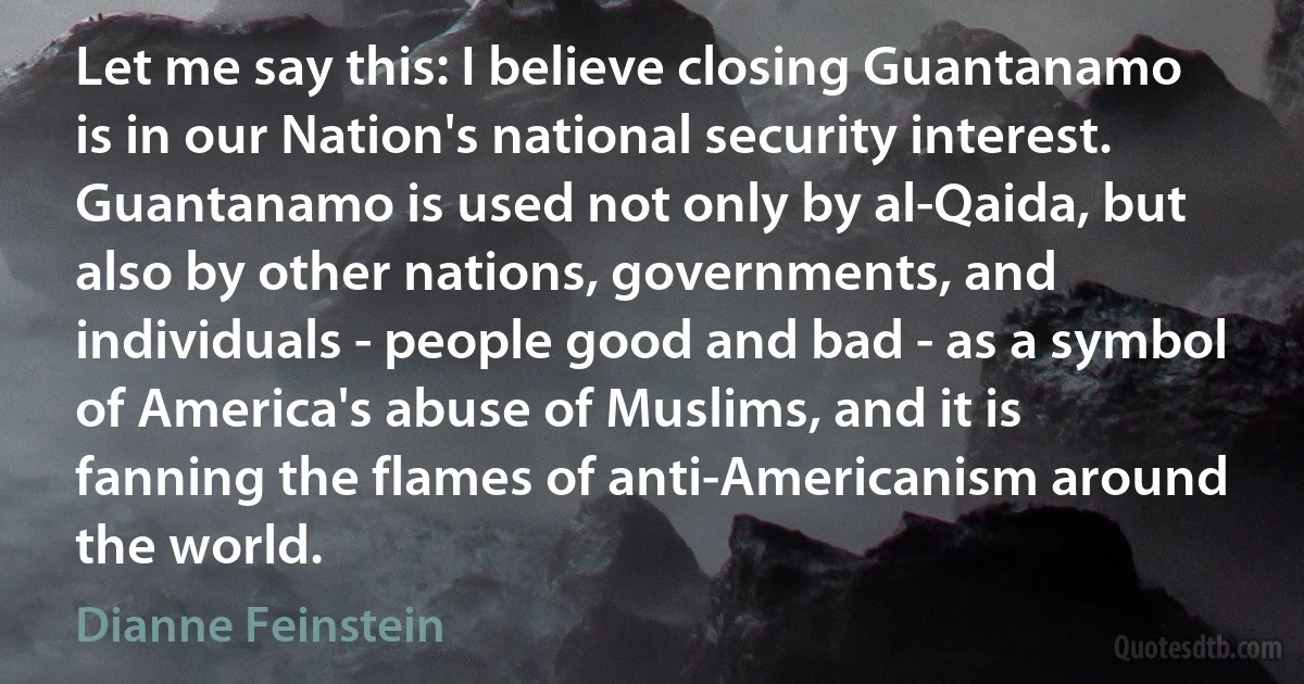 Let me say this: I believe closing Guantanamo is in our Nation's national security interest. Guantanamo is used not only by al-Qaida, but also by other nations, governments, and individuals - people good and bad - as a symbol of America's abuse of Muslims, and it is fanning the flames of anti-Americanism around the world. (Dianne Feinstein)