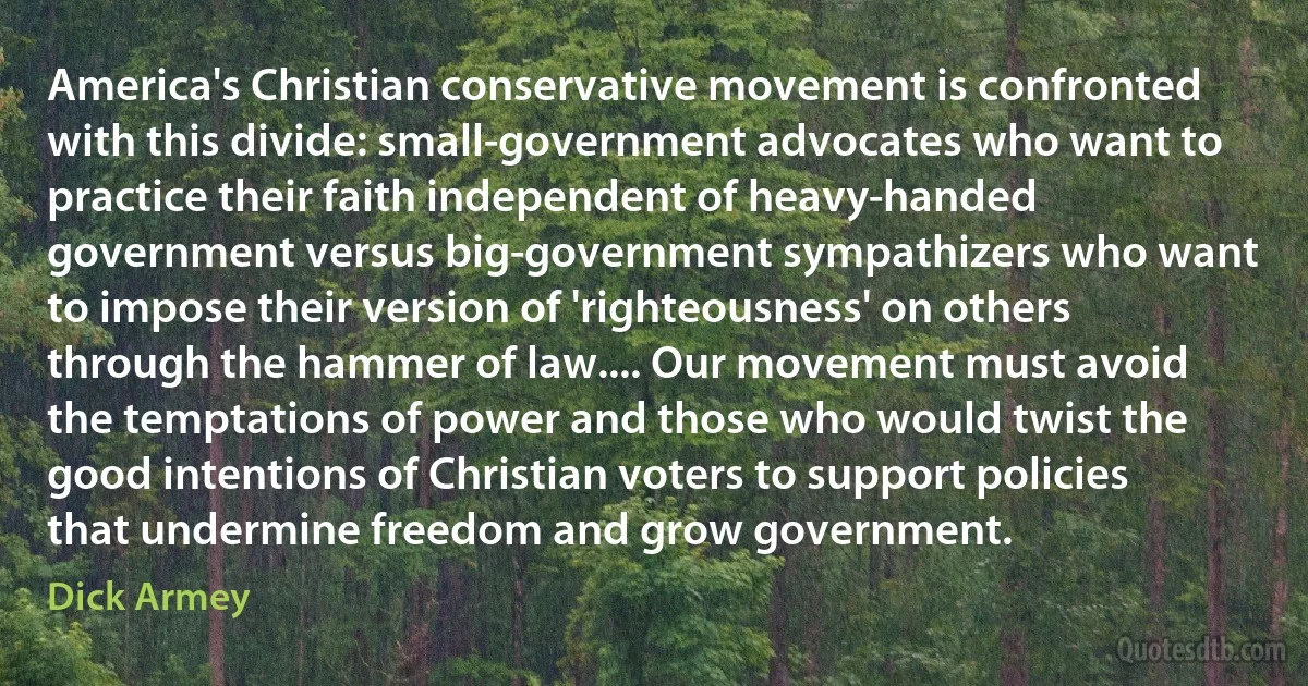 America's Christian conservative movement is confronted with this divide: small-government advocates who want to practice their faith independent of heavy-handed government versus big-government sympathizers who want to impose their version of 'righteousness' on others through the hammer of law.... Our movement must avoid the temptations of power and those who would twist the good intentions of Christian voters to support policies that undermine freedom and grow government. (Dick Armey)