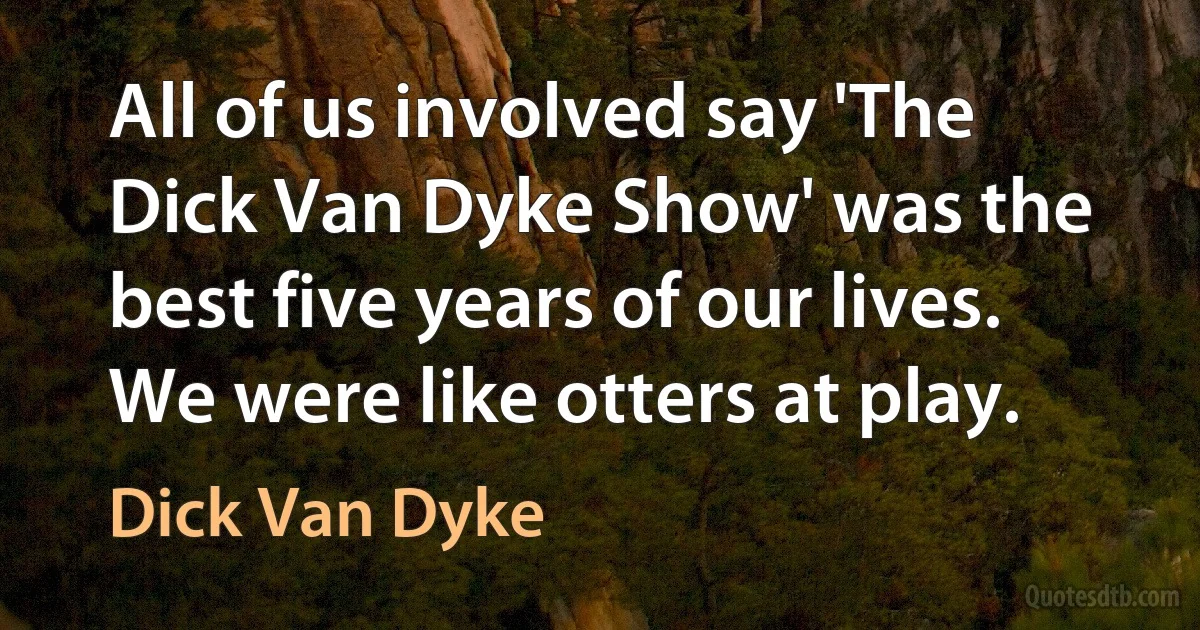 All of us involved say 'The Dick Van Dyke Show' was the best five years of our lives. We were like otters at play. (Dick Van Dyke)