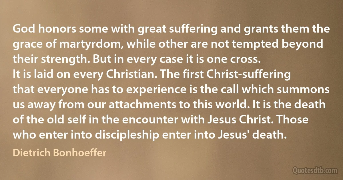 God honors some with great suffering and grants them the grace of martyrdom, while other are not tempted beyond their strength. But in every case it is one cross.
It is laid on every Christian. The first Christ-suffering that everyone has to experience is the call which summons us away from our attachments to this world. It is the death of the old self in the encounter with Jesus Christ. Those who enter into discipleship enter into Jesus' death. (Dietrich Bonhoeffer)