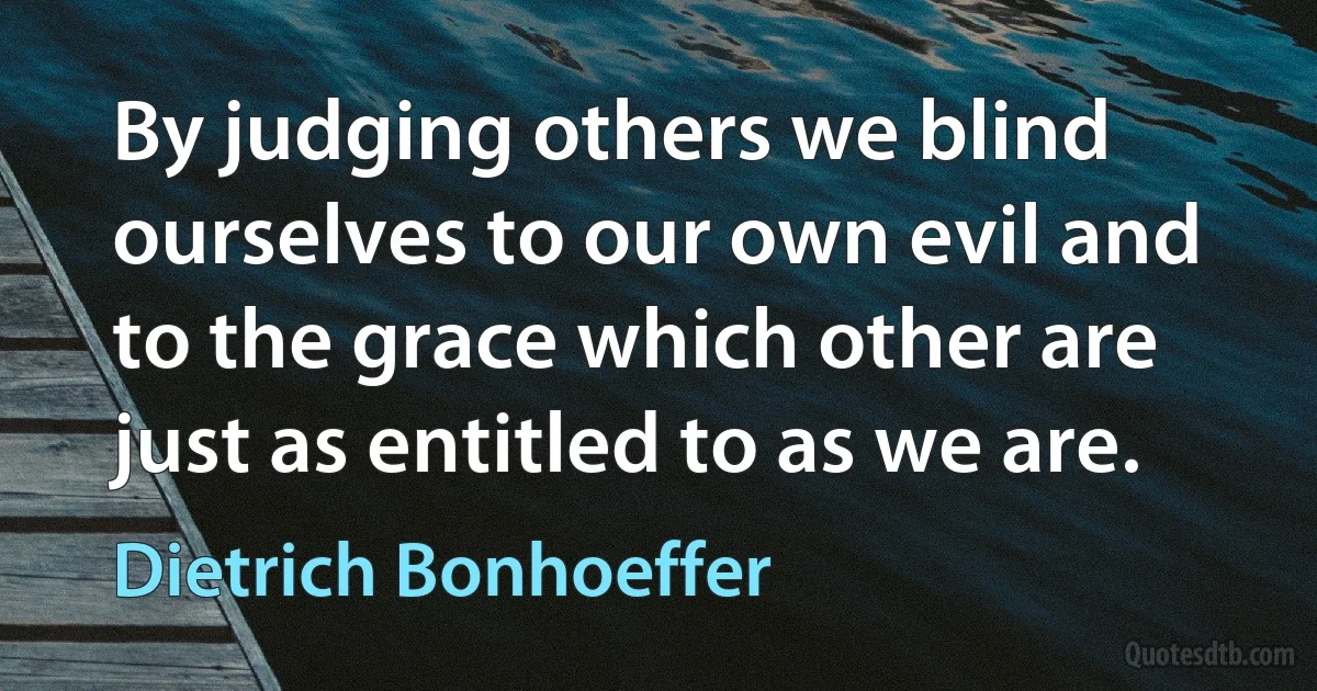 By judging others we blind ourselves to our own evil and to the grace which other are just as entitled to as we are. (Dietrich Bonhoeffer)