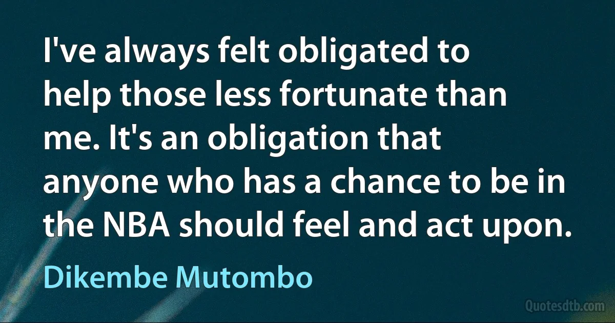 I've always felt obligated to help those less fortunate than me. It's an obligation that anyone who has a chance to be in the NBA should feel and act upon. (Dikembe Mutombo)