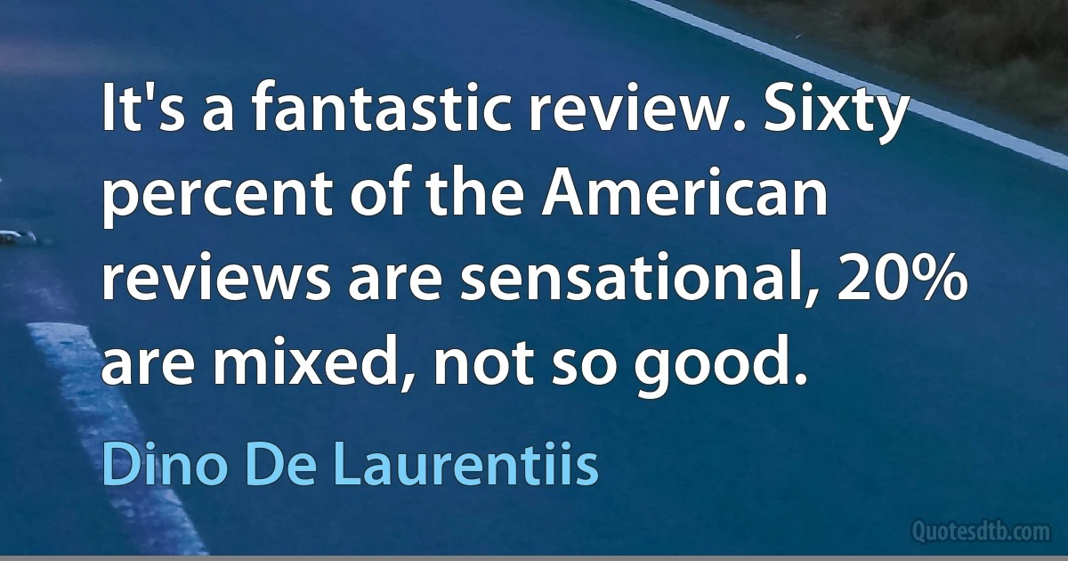 It's a fantastic review. Sixty percent of the American reviews are sensational, 20% are mixed, not so good. (Dino De Laurentiis)