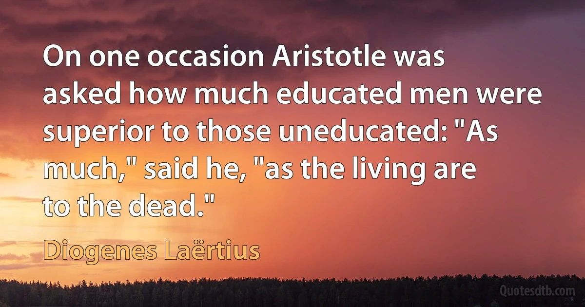 On one occasion Aristotle was asked how much educated men were superior to those uneducated: "As much," said he, "as the living are to the dead." (Diogenes Laërtius)