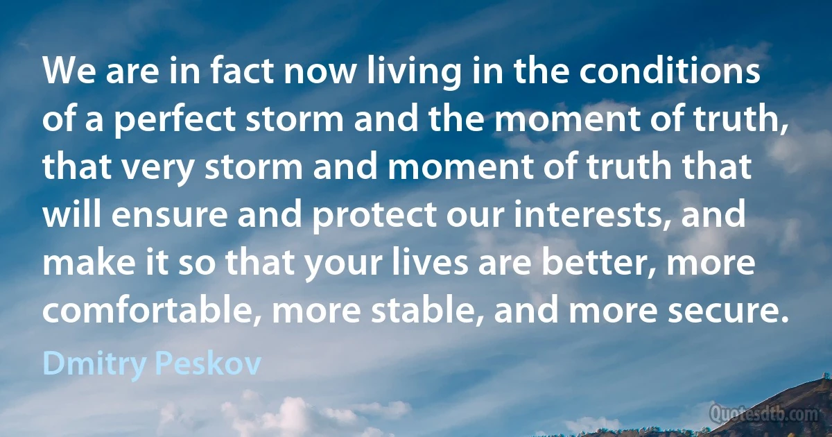 We are in fact now living in the conditions of a perfect storm and the moment of truth, that very storm and moment of truth that will ensure and protect our interests, and make it so that your lives are better, more comfortable, more stable, and more secure. (Dmitry Peskov)